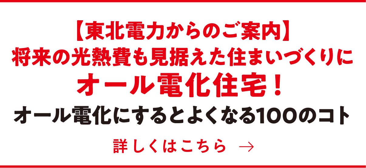 【東北電力からのご案内】将来の光熱費も見据えた住まいづくりにオール電化住宅!オール電化にするとよくなる100のコト 詳しくはこちら