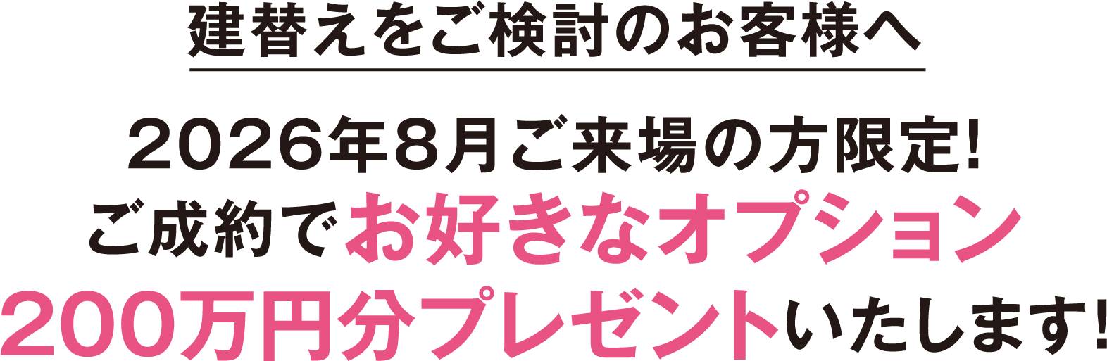 建替えをご検討のお客様へ 2026年8月ご来場の方限定！ご成約でお好きなオプション200万円分プレゼントいたします！