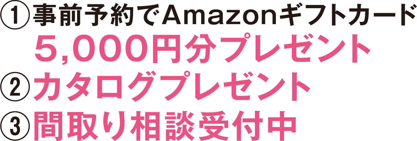 ①事前予約でAmazonギフトカード　5,000円分プレゼント
②カタログプレゼント③間取り相談受付中