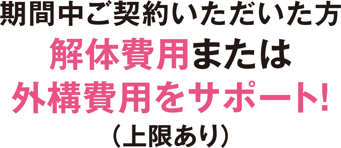 期間中ご契約いただいた方解体費用または外構費用をサポート！
（上限あり）